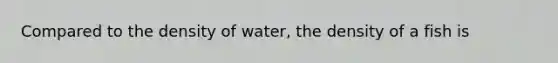 Compared to the density of water, the density of a fish is