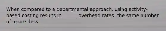 When compared to a departmental approach, using activity-based costing results in ______ overhead rates -the same number of -more -less