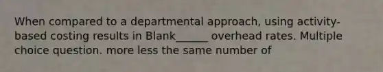 When compared to a departmental approach, using activity-based costing results in Blank______ overhead rates. Multiple choice question. more less the same number of