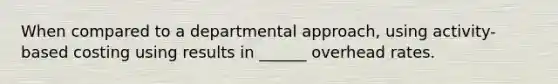 When compared to a departmental approach, using activity-based costing using results in ______ overhead rates.