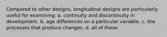 Compared to other designs, longitudinal designs are particularly useful for examining: a. continuity and discontinuity in development. b. age differences on a particular variable. c. the processes that produce changes. d. all of these.