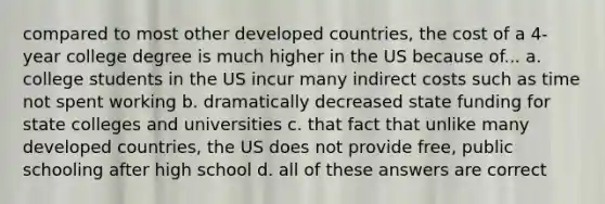 compared to most other developed countries, the cost of a 4-year college degree is much higher in the US because of... a. college students in the US incur many indirect costs such as time not spent working b. dramatically decreased state funding for state colleges and universities c. that fact that unlike many developed countries, the US does not provide free, public schooling after high school d. all of these answers are correct