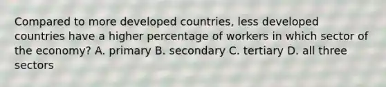 Compared to more developed countries, less developed countries have a higher percentage of workers in which sector of the economy? A. primary B. secondary C. tertiary D. all three sectors