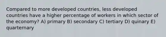 Compared to more developed countries, less developed countries have a higher percentage of workers in which sector of the economy? A) primary B) secondary C) tertiary D) quinary E) quarternary