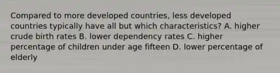 Compared to more developed countries, less developed countries typically have all but which characteristics? A. higher crude birth rates B. lower dependency rates C. higher percentage of children under age fifteen D. lower percentage of elderly