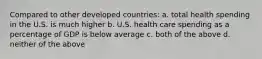 Compared to other developed countries: a. total health spending in the U.S. is much higher b. U.S. health care spending as a percentage of GDP is below average c. both of the above d. neither of the above