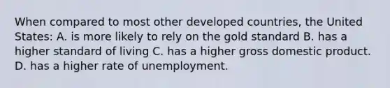 When compared to most other developed countries, the United States: A. is more likely to rely on the gold standard B. has a higher standard of living C. has a higher gross domestic product. D. has a higher rate of unemployment.