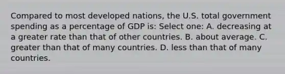 Compared to most developed nations, the U.S. total government spending as a percentage of GDP is: Select one: A. decreasing at a greater rate than that of other countries. B. about average. C. greater than that of many countries. D. less than that of many countries.