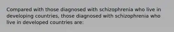 Compared with those diagnosed with schizophrenia who live in developing countries, those diagnosed with schizophrenia who live in developed countries are: