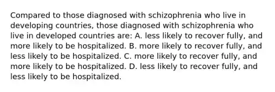 Compared to those diagnosed with schizophrenia who live in developing countries, those diagnosed with schizophrenia who live in developed countries are: A. less likely to recover fully, and more likely to be hospitalized. B. more likely to recover fully, and less likely to be hospitalized. C. more likely to recover fully, and more likely to be hospitalized. D. less likely to recover fully, and less likely to be hospitalized.