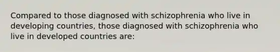 Compared to those diagnosed with schizophrenia who live in developing countries, those diagnosed with schizophrenia who live in developed countries are: