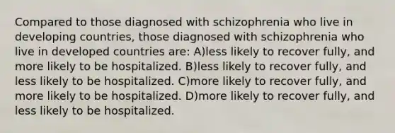 Compared to those diagnosed with schizophrenia who live in developing countries, those diagnosed with schizophrenia who live in developed countries are: A)less likely to recover fully, and more likely to be hospitalized. B)less likely to recover fully, and less likely to be hospitalized. C)more likely to recover fully, and more likely to be hospitalized. D)more likely to recover fully, and less likely to be hospitalized.