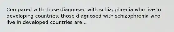 Compared with those diagnosed with schizophrenia who live in developing countries, those diagnosed with schizophrenia who live in developed countries are...