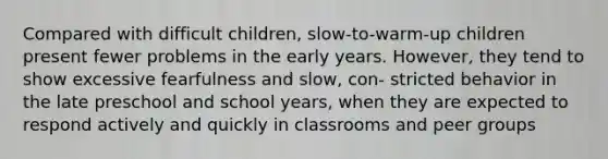 Compared with difficult children, slow-to-warm-up children present fewer problems in the early years. However, they tend to show excessive fearfulness and slow, con- stricted behavior in the late preschool and school years, when they are expected to respond actively and quickly in classrooms and peer groups