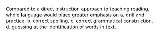 Compared to a direct instruction approach to teaching reading, whole language would place greater emphasis on a. drill and practice. b. correct spelling. c. correct grammatical construction. d. guessing at the identification of words in text.