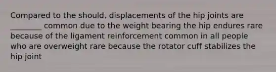 Compared to the should, displacements of the hip joints are ________ common due to the weight bearing the hip endures rare because of the ligament reinforcement common in all people who are overweight rare because the rotator cuff stabilizes the hip joint