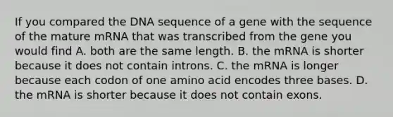 If you compared the DNA sequence of a gene with the sequence of the mature mRNA that was transcribed from the gene you would find A. both are the same length. B. the mRNA is shorter because it does not contain introns. C. the mRNA is longer because each codon of one amino acid encodes three bases. D. the mRNA is shorter because it does not contain exons.