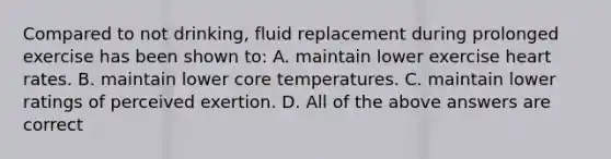 Compared to not drinking, fluid replacement during prolonged exercise has been shown to: A. maintain lower exercise heart rates. B. maintain lower core temperatures. C. maintain lower ratings of perceived exertion. D. All of the above answers are correct