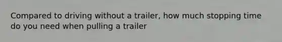 Compared to driving without a trailer, how much stopping time do you need when pulling a trailer