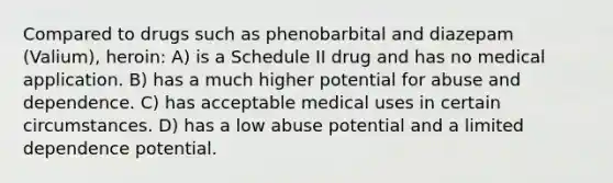 Compared to drugs such as phenobarbital and diazepam (Valium), heroin: A) is a Schedule II drug and has no medical application. B) has a much higher potential for abuse and dependence. C) has acceptable medical uses in certain circumstances. D) has a low abuse potential and a limited dependence potential.