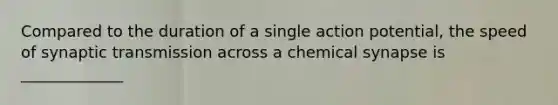 Compared to the duration of a single action potential, the speed of synaptic transmission across a chemical synapse is _____________