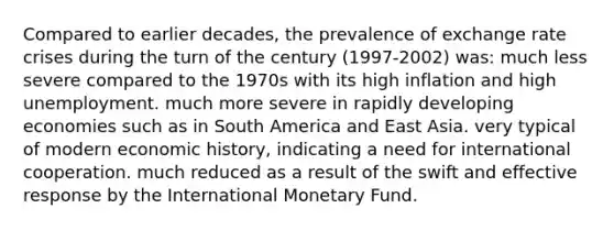 Compared to earlier decades, the prevalence of exchange rate crises during the turn of the century (1997-2002) was: much less severe compared to the 1970s with its high inflation and high unemployment. much more severe in rapidly developing economies such as in South America and East Asia. very typical of modern economic history, indicating a need for international cooperation. much reduced as a result of the swift and effective response by the International Monetary Fund.