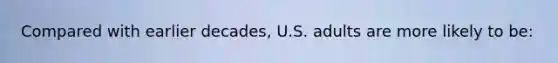 Compared with earlier decades, U.S. adults are more likely to be: