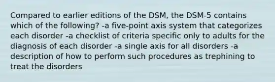 Compared to earlier editions of the DSM, the DSM-5 contains which of the following? -a five-point axis system that categorizes each disorder -a checklist of criteria specific only to adults for the diagnosis of each disorder -a single axis for all disorders -a description of how to perform such procedures as trephining to treat the disorders