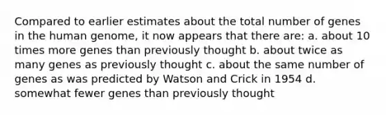 Compared to earlier estimates about the total number of genes in the human genome, it now appears that there are: a. about 10 times more genes than previously thought b. about twice as many genes as previously thought c. about the same number of genes as was predicted by Watson and Crick in 1954 d. somewhat fewer genes than previously thought