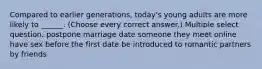 Compared to earlier generations, today's young adults are more likely to ______. (Choose every correct answer.) Multiple select question. postpone marriage date someone they meet online have sex before the first date be introduced to romantic partners by friends