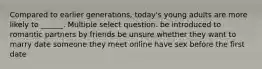 Compared to earlier generations, today's young adults are more likely to ______. Multiple select question. be introduced to romantic partners by friends be unsure whether they want to marry date someone they meet online have sex before the first date