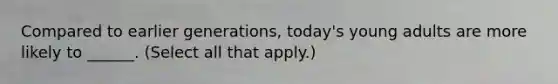 Compared to earlier generations, today's young adults are more likely to ______. (Select all that apply.)