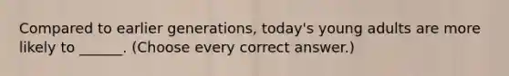 Compared to earlier generations, today's young adults are more likely to ______. (Choose every correct answer.)