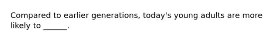 Compared to earlier generations, today's young adults are more likely to ______.