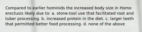 Compared to earlier hominids the increased body size in Homo erectusis likely due to: a. stone-tool use that facilitated root and tuber processing. b. increased protein in the diet. c. larger teeth that permitted better food processing. d. none of the above