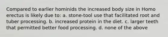 Compared to earlier hominids the increased body size in <a href='https://www.questionai.com/knowledge/kI1ONx7LAC-homo-erectus' class='anchor-knowledge'>homo erectus</a> is likely due to: a. stone-tool use that facilitated root and tuber processing. b. increased protein in the diet. c. larger teeth that permitted better food processing. d. none of the above