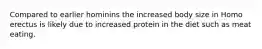 Compared to earlier hominins the increased body size in Homo erectus is likely due to increased protein in the diet such as meat eating.