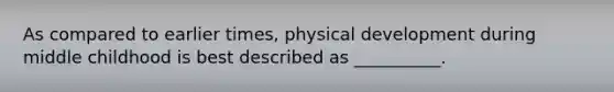 As compared to earlier times, physical development during middle childhood is best described as __________.