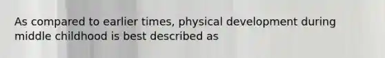 As compared to earlier times, physical development during middle childhood is best described as