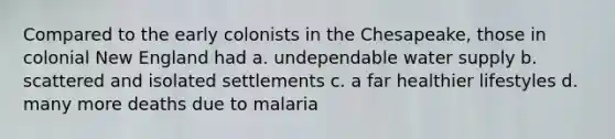 Compared to the early colonists in the Chesapeake, those in colonial New England had a. undependable water supply b. scattered and isolated settlements c. a far healthier lifestyles d. many more deaths due to malaria