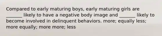 Compared to early maturing boys, early maturing girls are _______ likely to have a negative body image and _______ likely to become involved in delinquent behaviors. more; equally less; more equally; more more; less