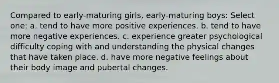 Compared to early-maturing girls, early-maturing boys: Select one: a. tend to have more positive experiences. b. tend to have more negative experiences. c. experience greater psychological difficulty coping with and understanding the physical changes that have taken place. d. have more negative feelings about their body image and pubertal changes.