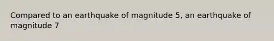 Compared to an earthquake of magnitude 5, an earthquake of magnitude 7