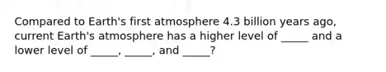 Compared to Earth's first atmosphere 4.3 billion years ago, current Earth's atmosphere has a higher level of _____ and a lower level of _____, _____, and _____?