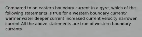 Compared to an eastern boundary current in a gyre, which of the following statements is true for a western boundary current? warmer water deeper current increased current velocity narrower current All the above statements are true of western boundary currents