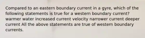 Compared to an eastern boundary current in a gyre, which of the following statements is true for a western boundary current? warmer water increased current velocity narrower current deeper current All the above statements are true of western boundary currents.