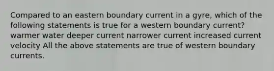 Compared to an eastern boundary current in a gyre, which of the following statements is true for a western boundary current? warmer water deeper current narrower current increased current velocity All the above statements are true of western boundary currents.