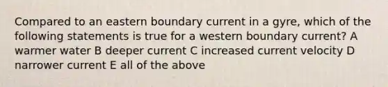 Compared to an eastern boundary current in a gyre, which of the following statements is true for a western boundary current? A warmer water B deeper current C increased current velocity D narrower current E all of the above