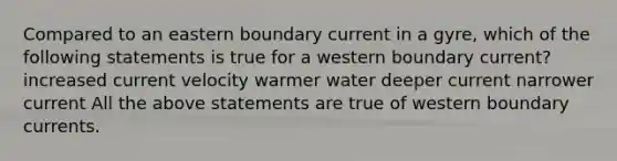 Compared to an eastern boundary current in a gyre, which of the following statements is true for a western boundary current? increased current velocity warmer water deeper current narrower current All the above statements are true of western boundary currents.