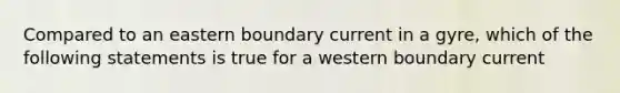 Compared to an eastern boundary current in a gyre, which of the following statements is true for a western boundary current